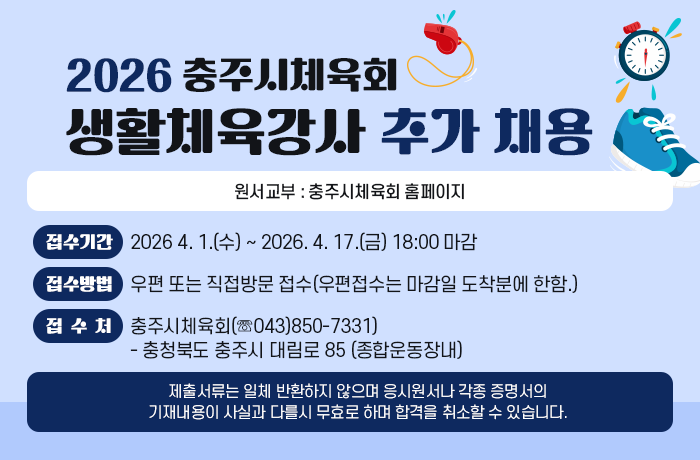 <2026 충주시체육회 생활체육강사 추가 채용 공고>      가. 원서교부 : 충주시체육회 홈페이지  나. 접수기간 : 2026 4. 1.(수) ~ 2026. 4. 17.(금) 18:00 마감  다. 접수방법 : 우편 또는 직접방문 접수(우편접수는 마감일 도착분에 한함.)  라. 접 수 처 : 충주시체육회(☏043)850-7331)  - 충청북도 충주시 대림로 85 (종합운동장내)  마. 기 타 : 제출서류는 일체 반환하지 않으며 응시원서나 각종 증명서의  기재내용이 사실과 다를시 무효로 하며 합격을 취소할 수 있습니다.