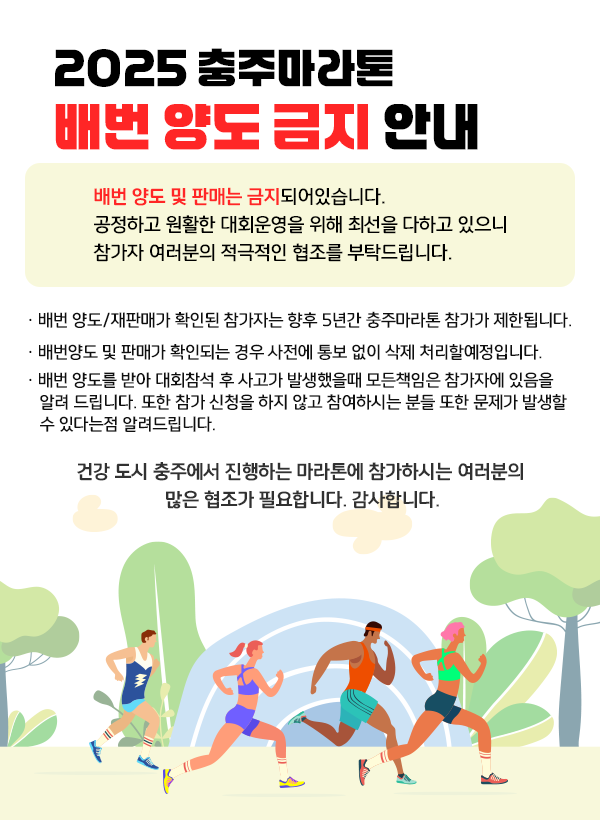 2025 충주마라톤 배번 양도 금지 안내  - 배번 양도 및 판매는 금지되어있습니다.   공정하고 원활한 대회운영을 위해 최선을 다하고 있으니   참가자 여러분의 적극적인 협조를 부탁드립니다.     -배번 양도/재판매가 확인된 참가자는   향후 5년간 충주마라톤 참가가 제한됩니다.     - 배번양도 및 판매가 확인되는 경우 사전에 통보 없이 삭제     처리할예정입니다.     - 배번 양도를 받아 대회참석 후 사고가 발생했을때 모든책임은         참가자에 있음을 알려 드립니다. 또한 참가 신청을 하지 않고 참여하시는 분들 또한 문제가 발생할수 있다는점 알려드립니다.     건강 도시 충주에서 진행하는 마라톤에 참가하시는 여러분의   많은 협조가 필요합니다. 감사합니다.​