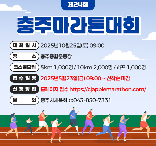 <제24회 충주마라톤대회>  대 회 일 시: 2025년10월25일(토) 09:00  장       소: 충주종합운동장  코스별모집: 5km 1,000명 / 10km 2,000명 / 하프 1,000명  접 수 일 정: 2025년5월23일(금) 09:00 ~ 선착순 마감  신 청 방 법: 홈페이지 접수 https://cjapplemarathon.com/​  ​  문의:충주시체육회 ☎043-850-7331