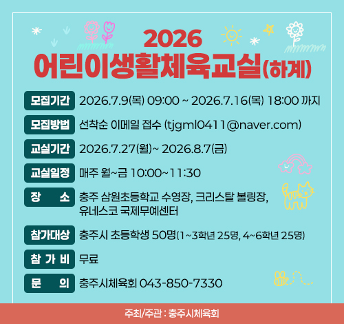 2026 어린이생활체육교실(하계)  모집기간: 2026.7.9(목) 09:00 ~ 2026.7.16(목) 18:00 까지  모집방법: 선착순 이메일 접수 (tjgml0411@naver.com)  교실기간: 2026.7.27(월)~ 2026.8.7(금)​  교실일정: 매주 월~금 10:00~11:30   장소: 충주 삼원초등학교 수영장, 크리스탈 볼링장, 유네스코 국제무예센터  참가대상: 충주시 초등학생 50명(1~3학년 25명, 4~6학년 25명)  참가비: 무료  주최/주관: 충주시체육회  문의: 충주시체육회 043-850-7330​